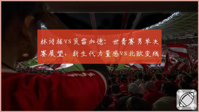 林诗栋vs莫雷加德:世青赛男单决赛展望,新生代力量感vs北欧变线天赋