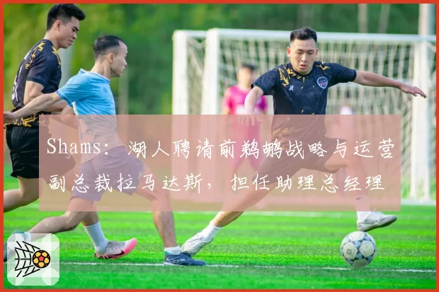 Shams:湖人聘请前鹈鹕战略与运营副总裁拉马达斯,担任助理总经理