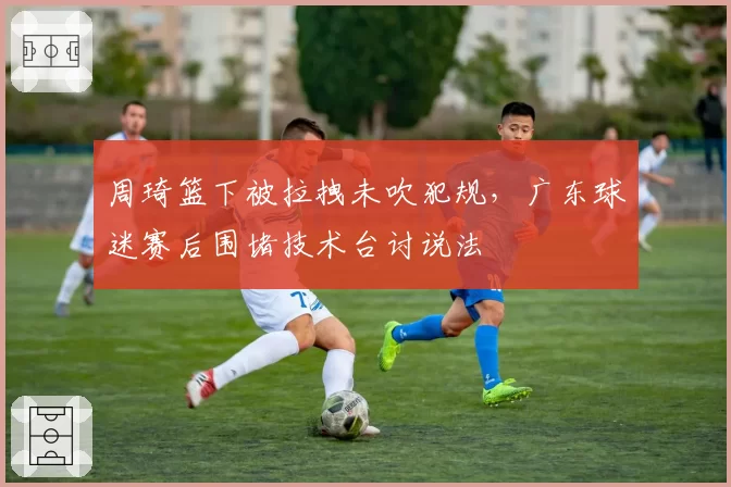 周琦篮下被拉拽未吹犯规,广东球迷赛后围堵技术台讨说法