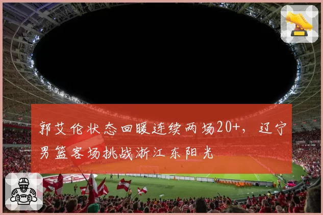 郭艾伦状态回暖连续两场20+,辽宁男篮客场挑战浙江东阳光