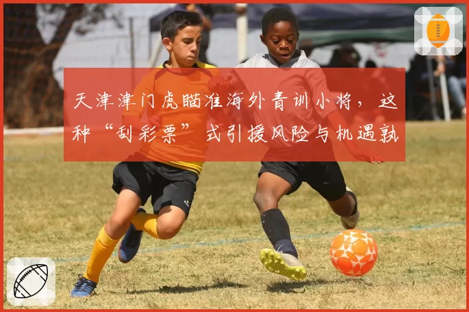 天津津门虎瞄准海外青训小将,这种“刮彩票”式引援风险与机遇孰大?