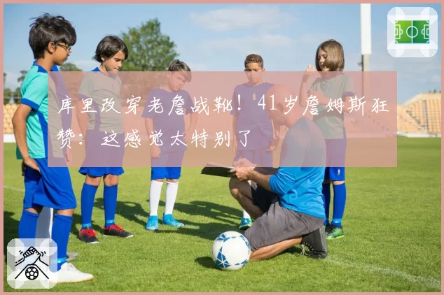 库里改穿老詹战靴！41岁詹姆斯狂赞：这感觉太特别了