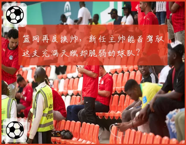 篮网再度换帅，新任主帅能否驾驭这支充满天赋却脆弱的球队？