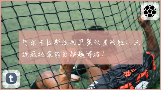 阿尔卡拉斯法网卫冕仅差两胜，三连冠纪录能否超越博格？