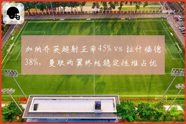 加纳乔英超射正率45% vs 拉什福德38%,曼联两翼终结稳定性谁占优