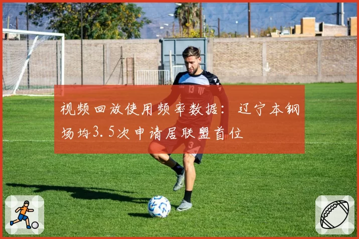视频回放使用频率数据：辽宁本钢场均3.5次申请居联盟首位