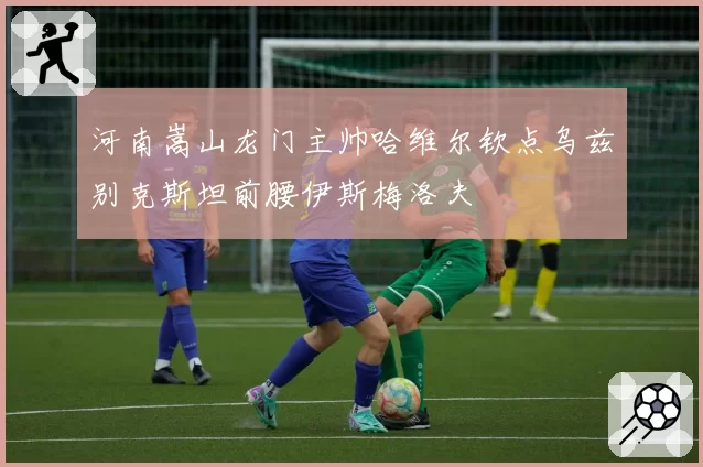河南嵩山龙门主帅哈维尔钦点乌兹别克斯坦前腰伊斯梅洛夫