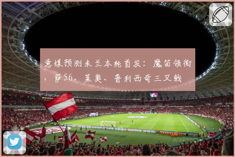 意媒预测米兰本轮首发：魔笛领衔，萨56、莱奥、普利西奇三叉戟