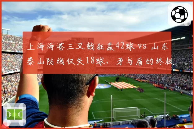 上海海港三叉戟狂轰42球 vs 山东泰山防线仅失18球,矛与盾的终极对决