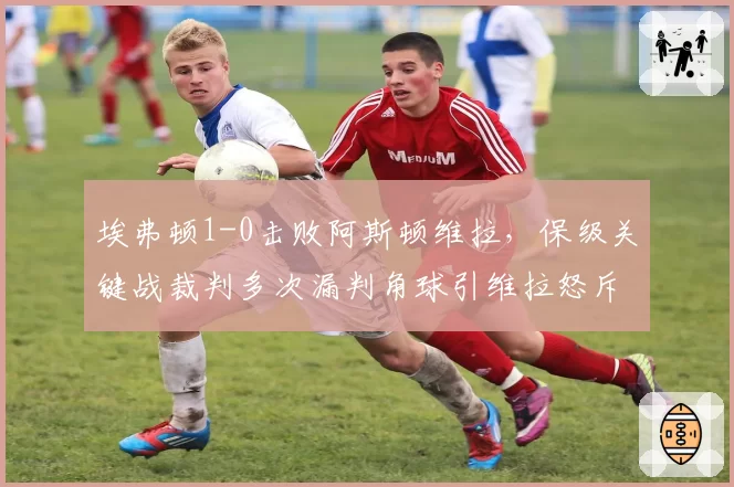 埃弗顿1-0击败阿斯顿维拉,保级关键战裁判多次漏判角球引维拉怒斥