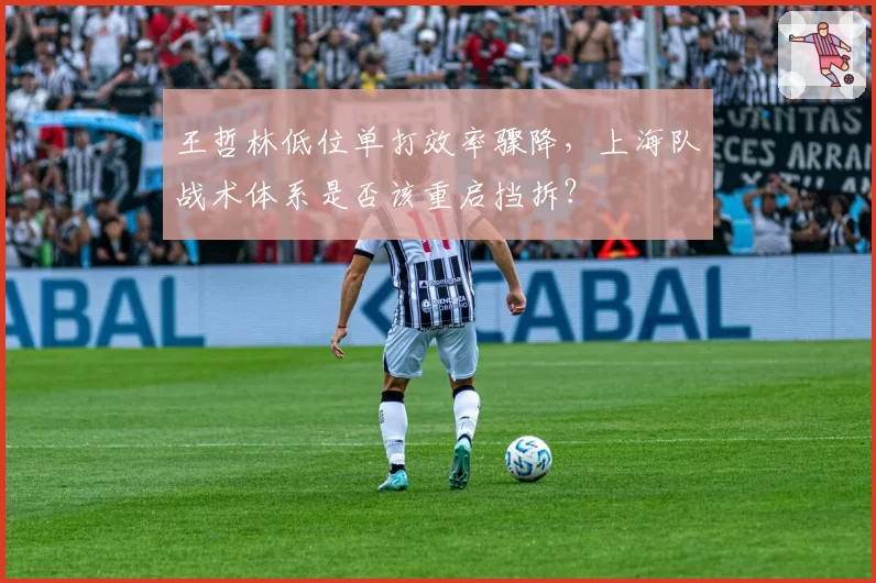 王哲林低位单打效率骤降,上海队战术体系是否该重启挡拆?