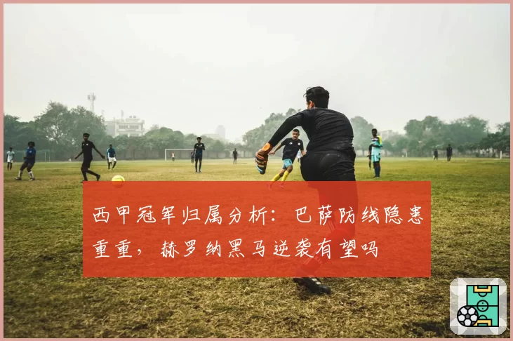 西甲冠军归属分析：巴萨防线隐患重重，赫罗纳黑马逆袭有望吗