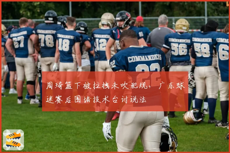 周琦篮下被拉拽未吹犯规,广东球迷赛后围堵技术台讨说法