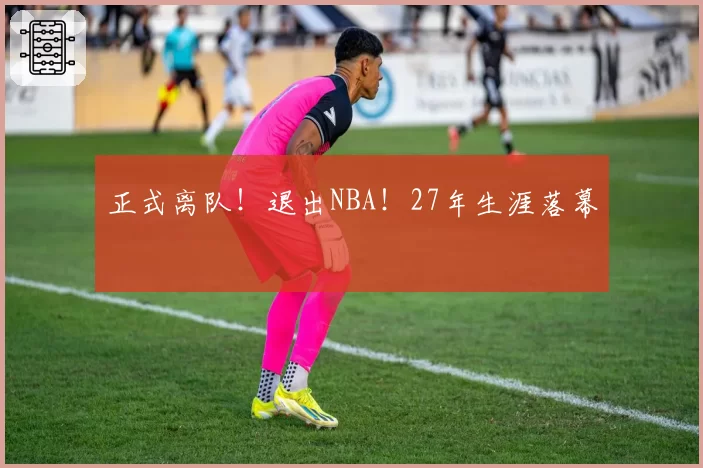 正式离队!退出NBA!27年生涯落幕