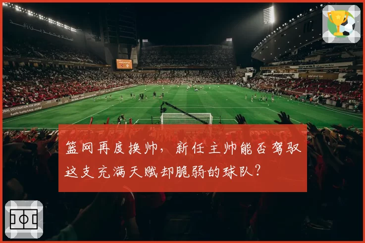篮网再度换帅，新任主帅能否驾驭这支充满天赋却脆弱的球队？