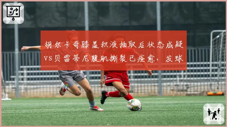 胡尔卡奇膝盖积液抽取后状态成疑vs贝雷蒂尼腹肌撕裂已痊愈，发球大炮回归时间表悬殊