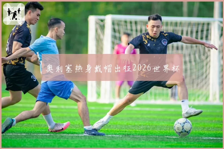奥利塞热身戴帽出征2026世界杯