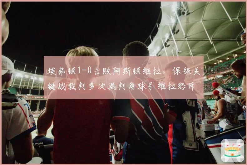 埃弗顿1-0击败阿斯顿维拉,保级关键战裁判多次漏判角球引维拉怒斥