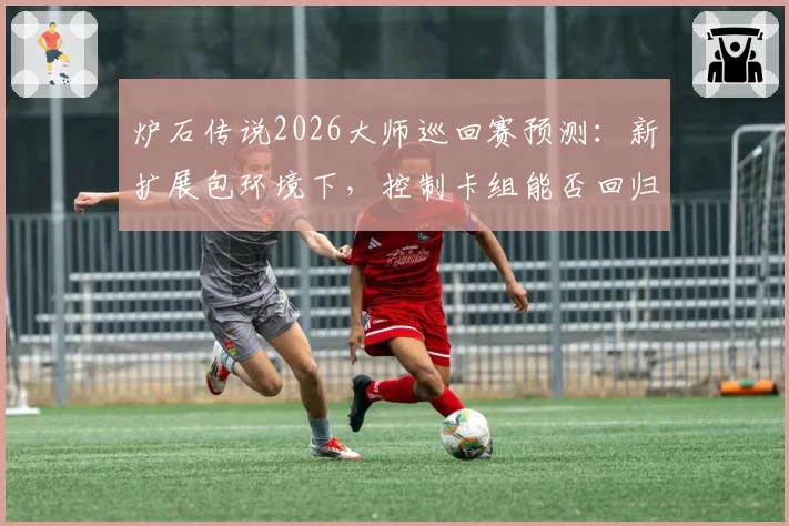 炉石传说2026大师巡回赛预测:新扩展包环境下,控制卡组能否回归主流?