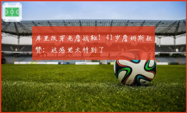 库里改穿老詹战靴！41岁詹姆斯狂赞：这感觉太特别了