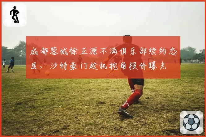 成都蓉城徐正源不满俱乐部续约态度，沙特豪门趁机挖角报价曝光