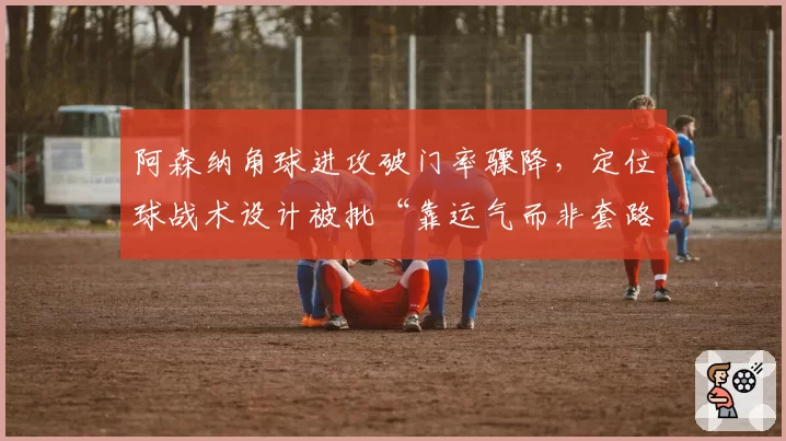 阿森纳角球进攻破门率骤降，定位球战术设计被批“靠运气而非套路”