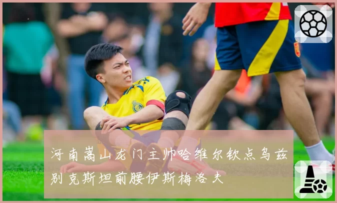 河南嵩山龙门主帅哈维尔钦点乌兹别克斯坦前腰伊斯梅洛夫