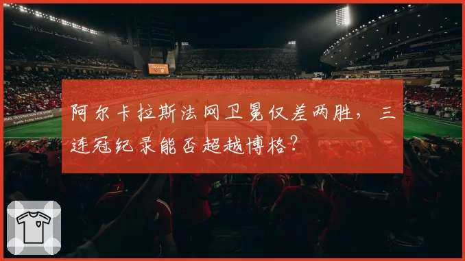 阿尔卡拉斯法网卫冕仅差两胜,三连冠纪录能否超越博格?
