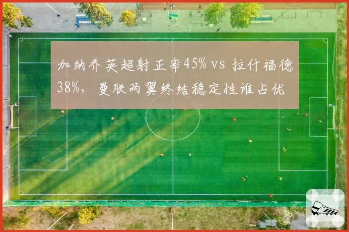 加纳乔英超射正率45% vs 拉什福德38%,曼联两翼终结稳定性谁占优
