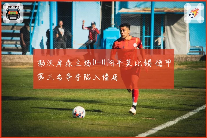 勒沃库森主场0-0闷平莱比锡 德甲第三名争夺陷入僵局