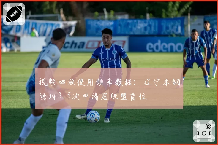 视频回放使用频率数据：辽宁本钢场均3.5次申请居联盟首位
