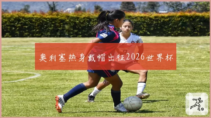 奥利塞热身戴帽出征2026世界杯