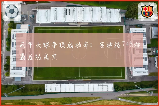西甲头球争顶成功率:吕迪格74%称霸后防高空