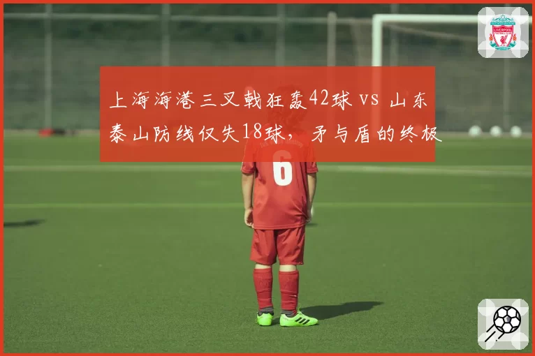 上海海港三叉戟狂轰42球 vs 山东泰山防线仅失18球,矛与盾的终极对决