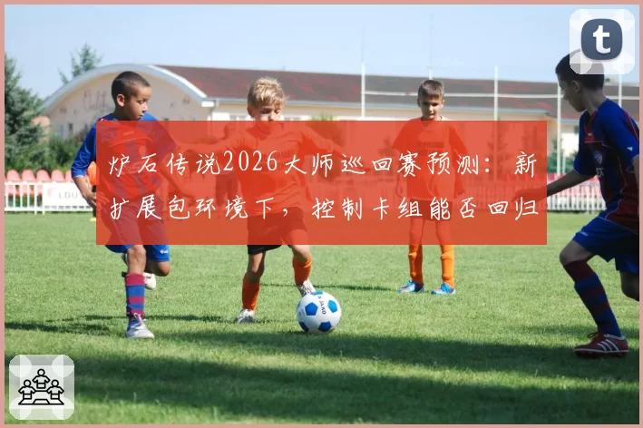 炉石传说2026大师巡回赛预测:新扩展包环境下,控制卡组能否回归主流?