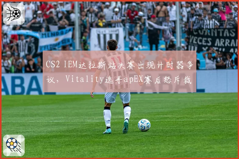 CS2 IEM达拉斯站决赛出现计时器争议,Vitality选手apEX赛后怒斥裁判组